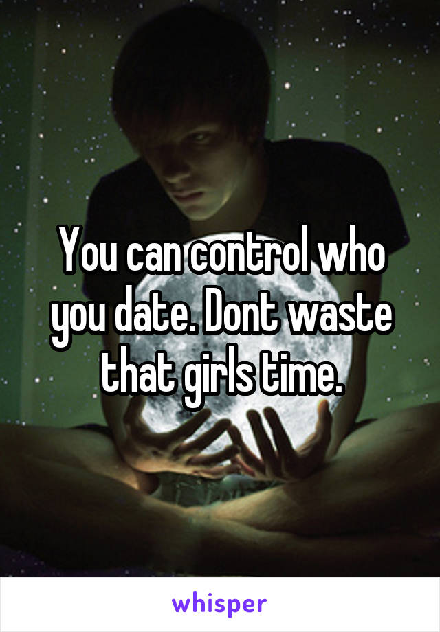 You can control who you date. Dont waste that girls time.