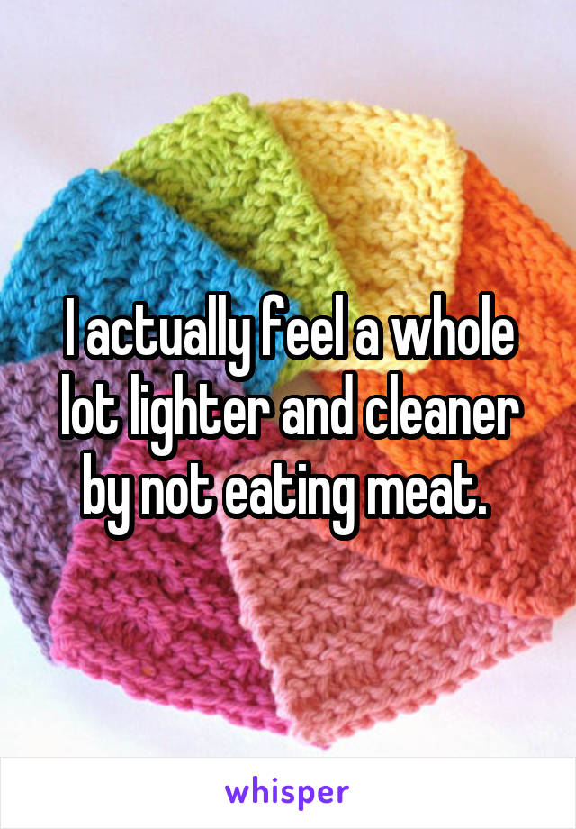 I actually feel a whole lot lighter and cleaner by not eating meat. 