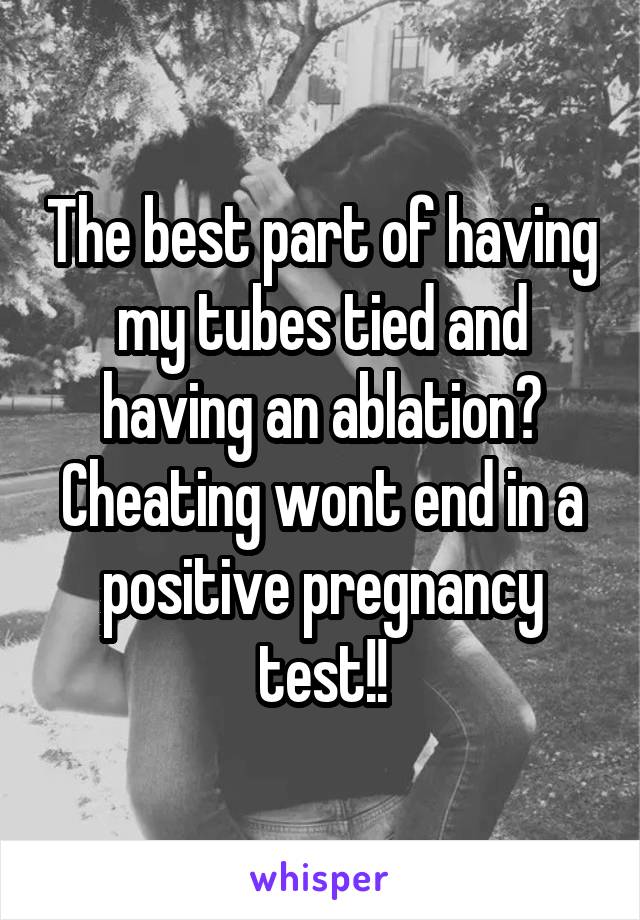 The best part of having my tubes tied and having an ablation? Cheating wont end in a positive pregnancy test!!