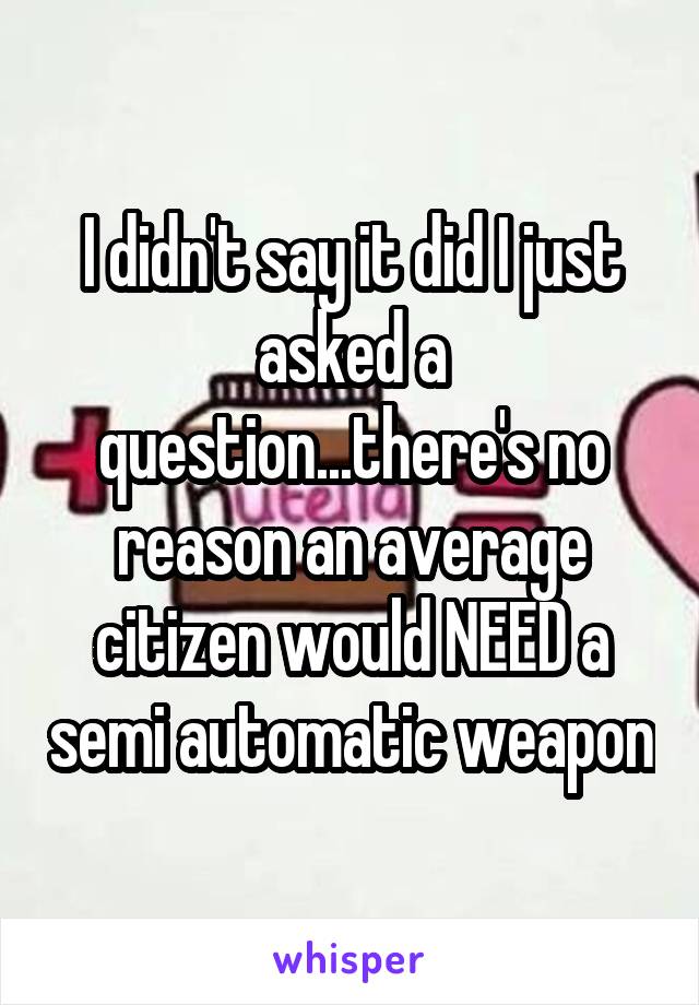 I didn't say it did I just asked a question...there's no reason an average citizen would NEED a semi automatic weapon