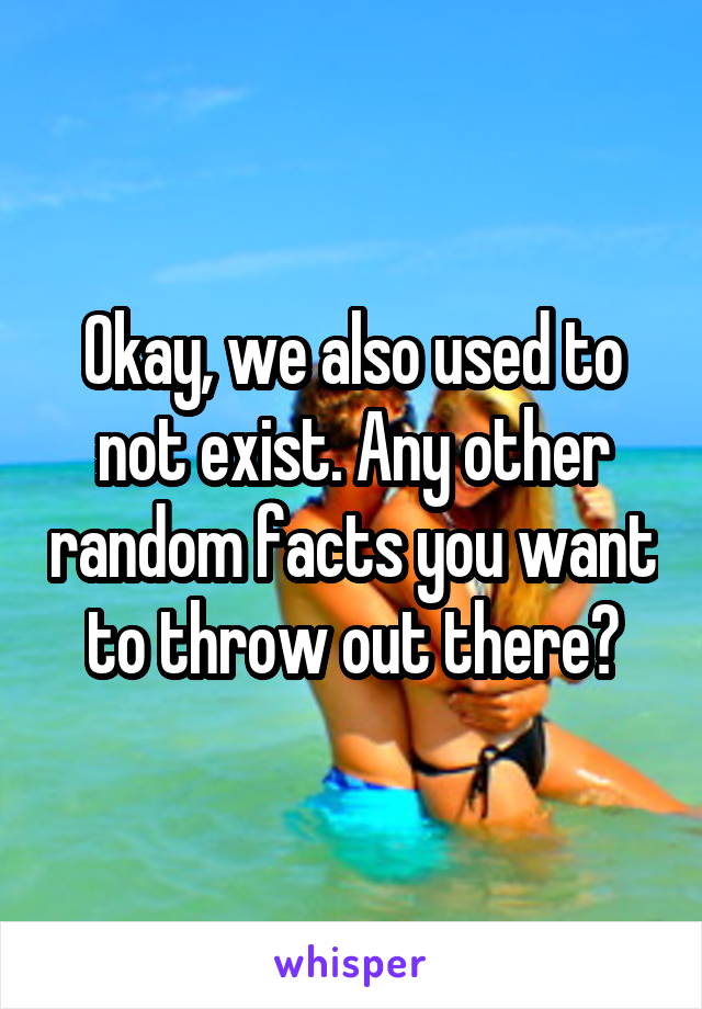 Okay, we also used to not exist. Any other random facts you want to throw out there?