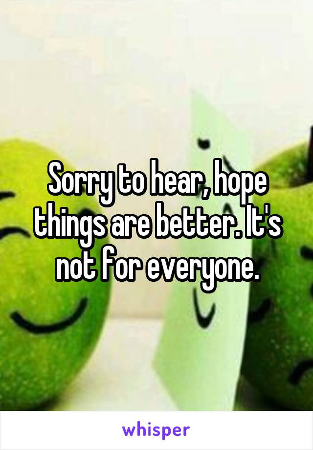 Sorry to hear, hope things are better. It's not for everyone.