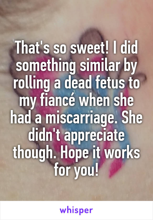 That's so sweet! I did something similar by rolling a dead fetus to my fiancé when she had a miscarriage. She didn't appreciate though. Hope it works for you!