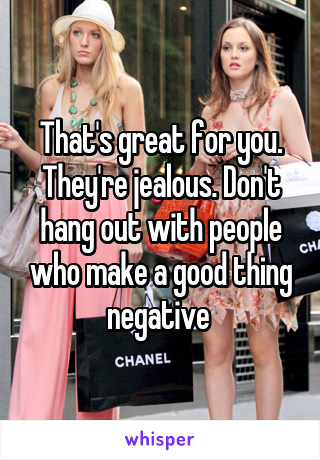 That's great for you. They're jealous. Don't hang out with people who make a good thing negative 