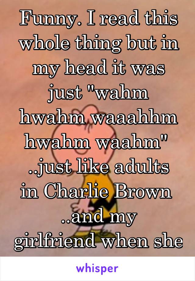 Funny. I read this whole thing but in my head it was just "wahm hwahm waaahhm hwahm waahm" 
..just like adults in Charlie Brown 
..and my girlfriend when she talk