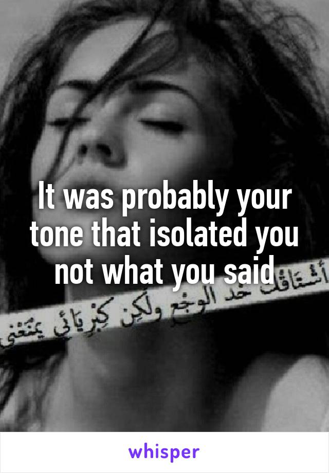 It was probably your tone that isolated you not what you said