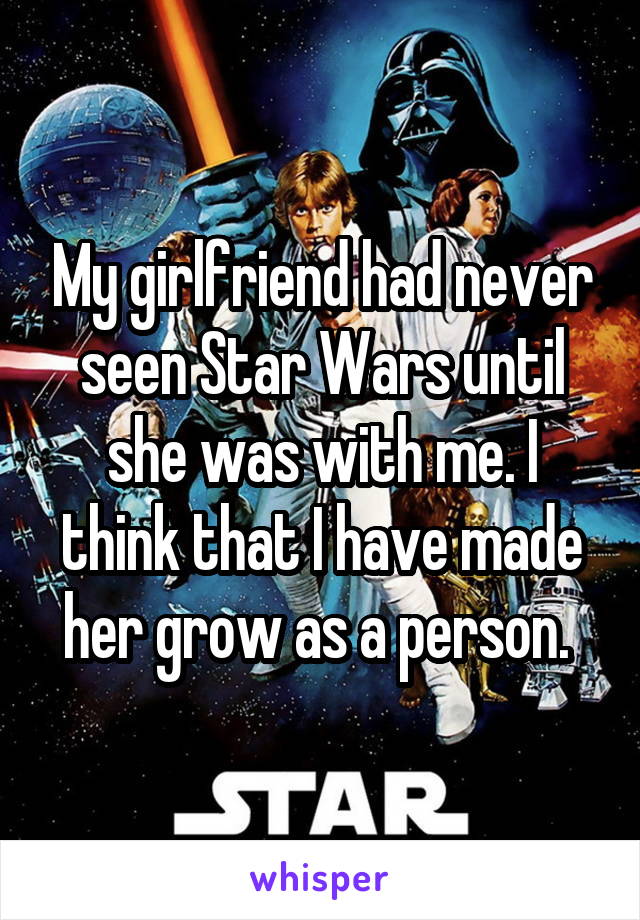 My girlfriend had never seen Star Wars until she was with me. I think that I have made her grow as a person. 