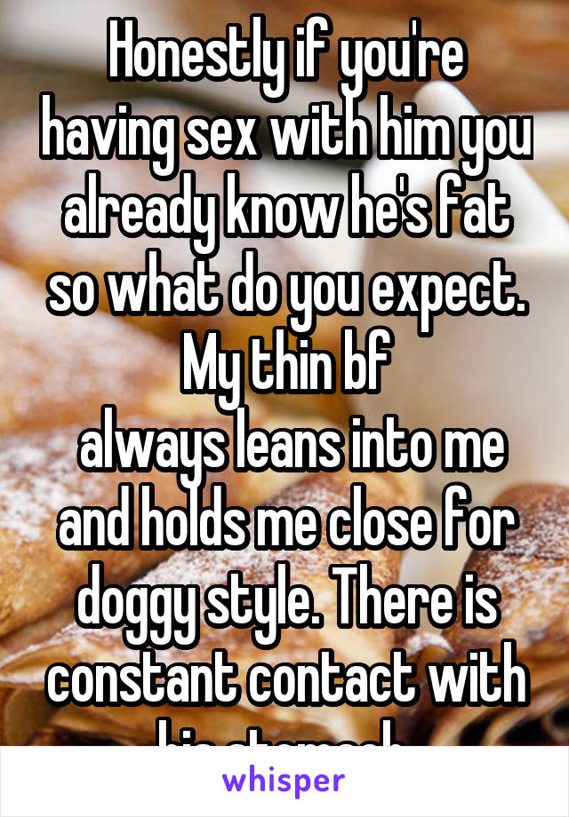 Honestly if you're having sex with him you already know he's fat so what do you expect. My thin bf
 always leans into me and holds me close for doggy style. There is constant contact with his stomach.