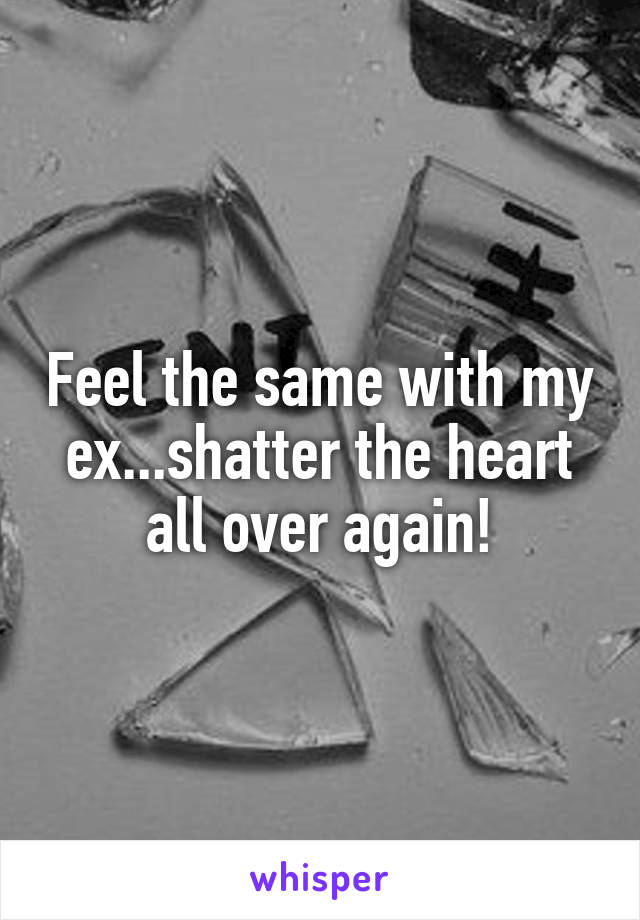 Feel the same with my ex...shatter the heart all over again!
