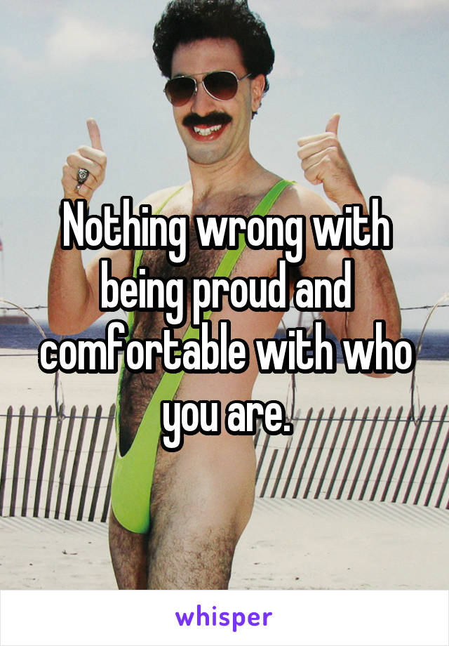 Nothing wrong with being proud and comfortable with who you are.