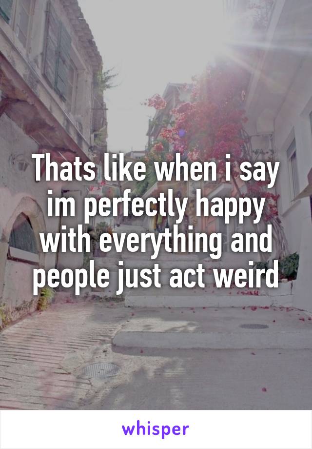 Thats like when i say im perfectly happy with everything and people just act weird