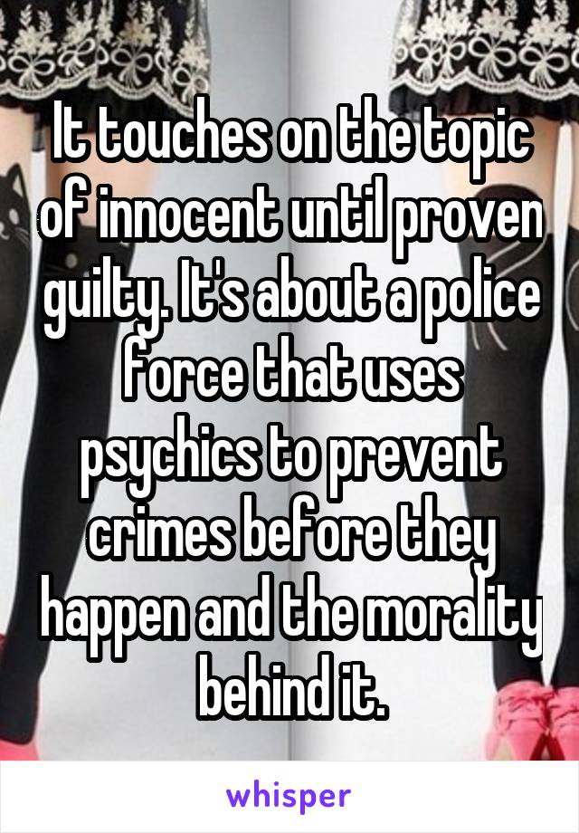 It touches on the topic of innocent until proven guilty. It's about a police force that uses psychics to prevent crimes before they happen and the morality behind it.