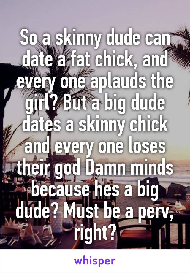 So a skinny dude can date a fat chick, and every one aplauds the girl? But a big dude dates a skinny chick and every one loses their god Damn minds because hes a big dude? Must be a perv, right?