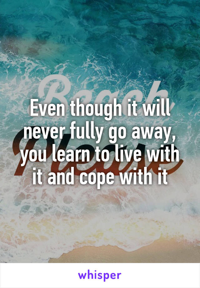 Even though it will never fully go away, you learn to live with it and cope with it