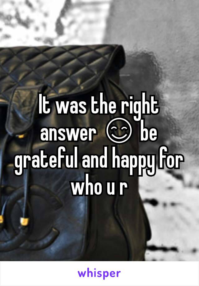 It was the right answer 😊 be grateful and happy for who u r
