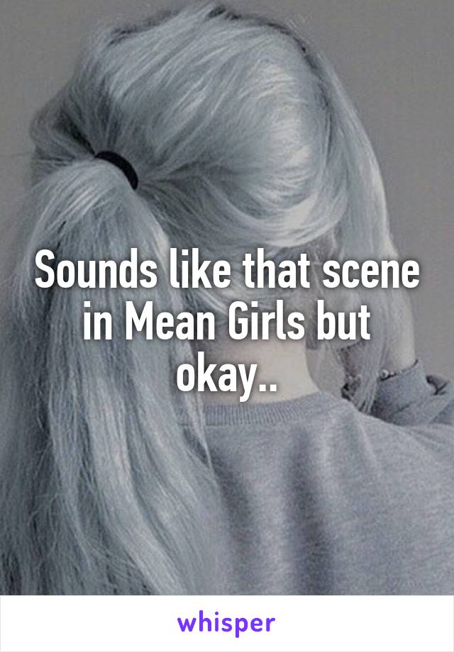 Sounds like that scene in Mean Girls but okay..