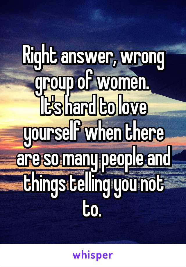 Right answer, wrong group of women. 
It's hard to love yourself when there are so many people and things telling you not to. 