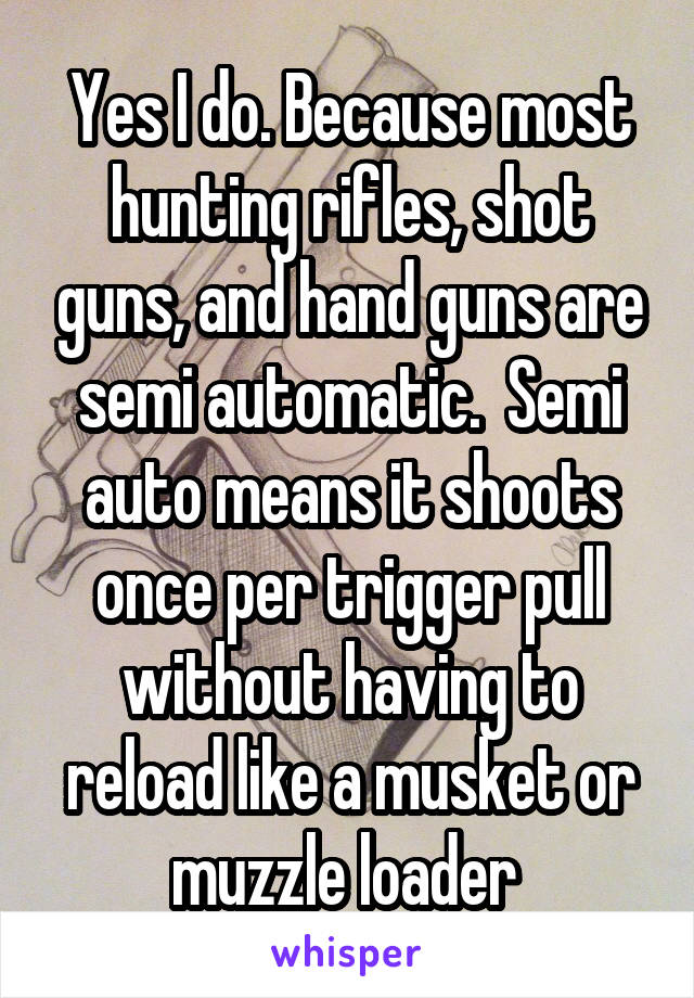 Yes I do. Because most hunting rifles, shot guns, and hand guns are semi automatic.  Semi auto means it shoots once per trigger pull without having to reload like a musket or muzzle loader 