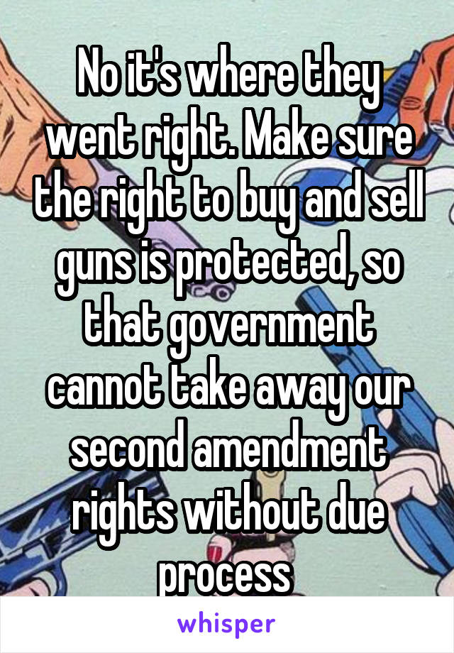 No it's where they went right. Make sure the right to buy and sell guns is protected, so that government cannot take away our second amendment rights without due process 