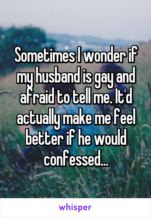 Sometimes I wonder if my husband is gay and afraid to tell me. It'd actually make me feel better if he would confessed...