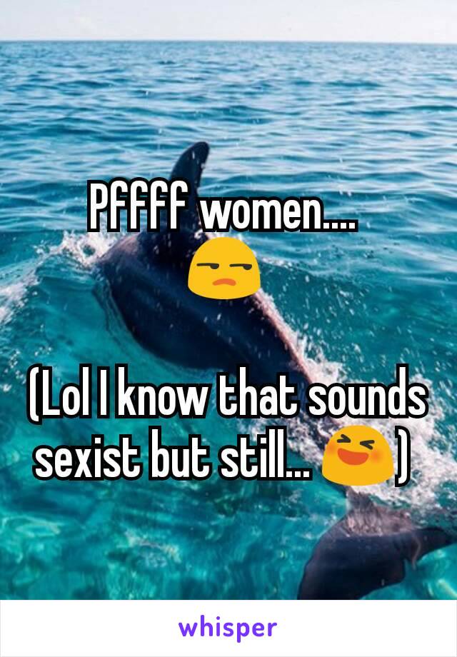 Pffff women.... 
😒 

(Lol I know that sounds sexist but still... 😆) 
