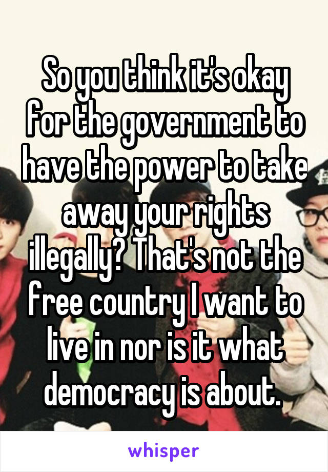 So you think it's okay for the government to have the power to take away your rights illegally? That's not the free country I want to live in nor is it what democracy is about. 