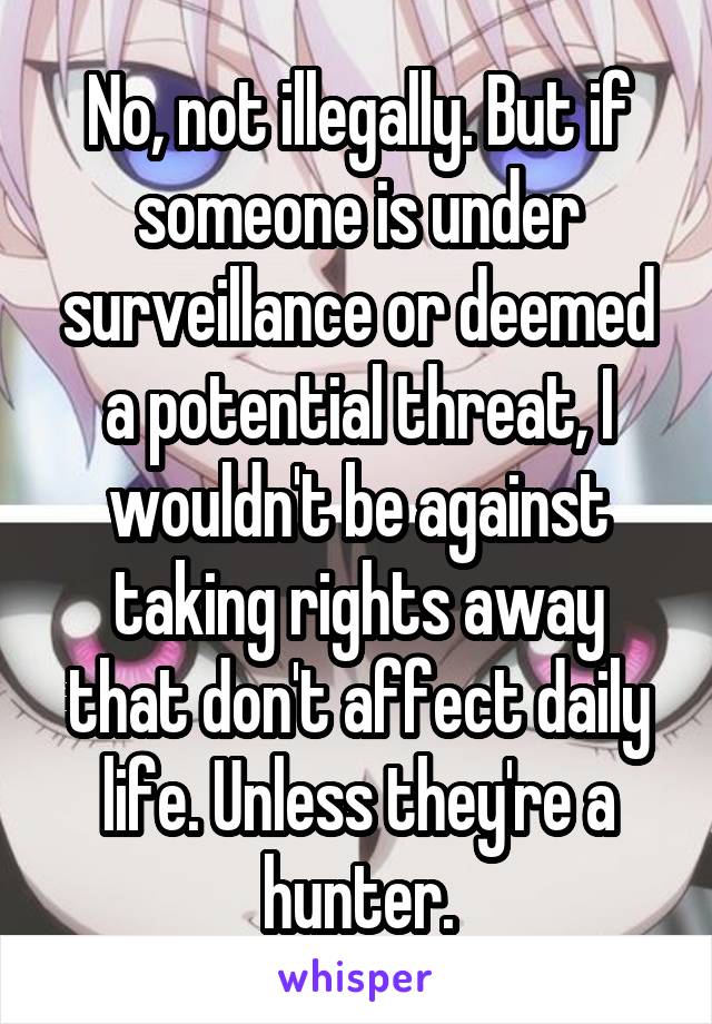 No, not illegally. But if someone is under surveillance or deemed a potential threat, I wouldn't be against taking rights away that don't affect daily life. Unless they're a hunter.