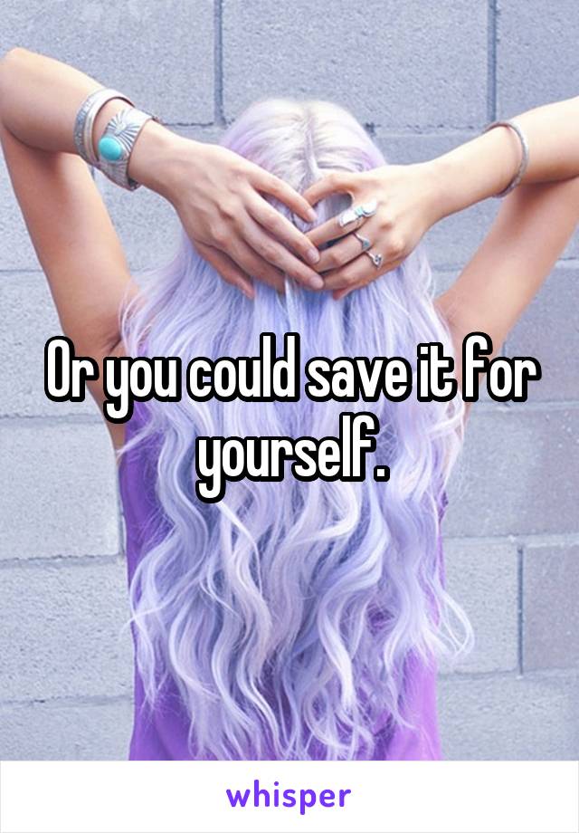 Or you could save it for yourself.