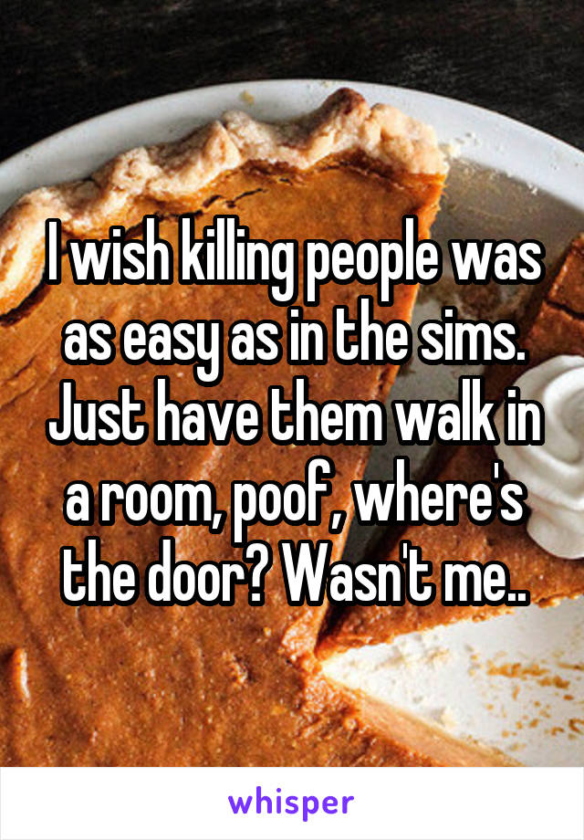 I wish killing people was as easy as in the sims. Just have them walk in a room, poof, where's the door? Wasn't me..