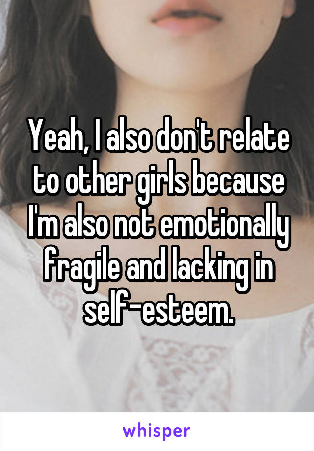 Yeah, I also don't relate to other girls because I'm also not emotionally fragile and lacking in self-esteem.