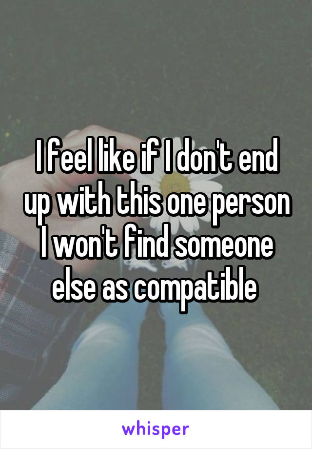 I feel like if I don't end up with this one person I won't find someone else as compatible 