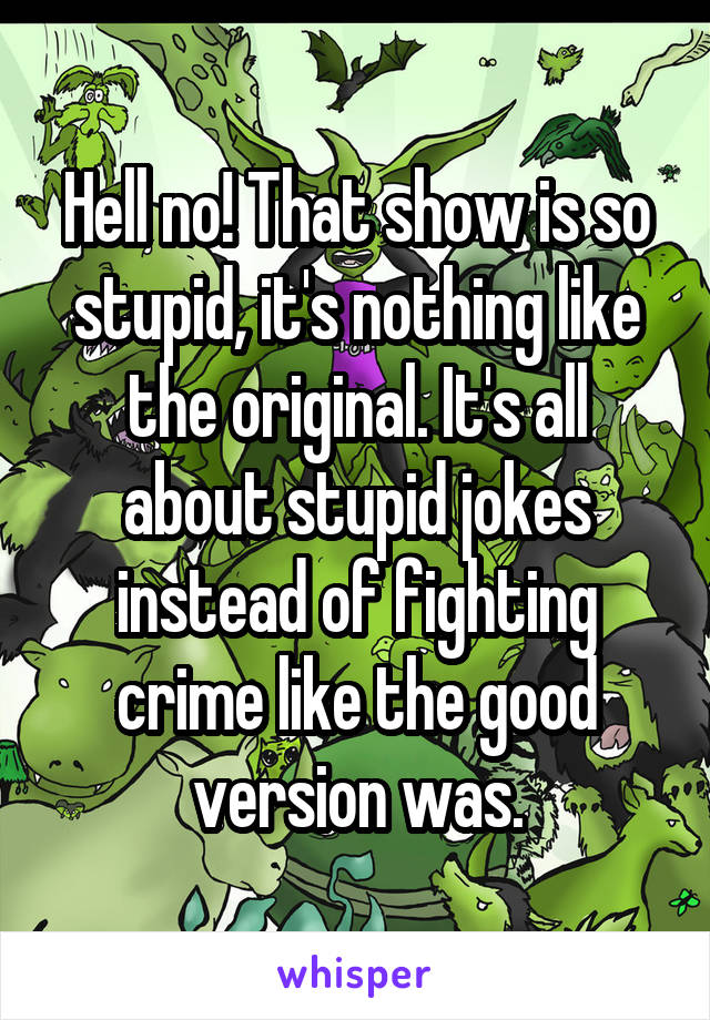 Hell no! That show is so stupid, it's nothing like the original. It's all about stupid jokes instead of fighting crime like the good version was.