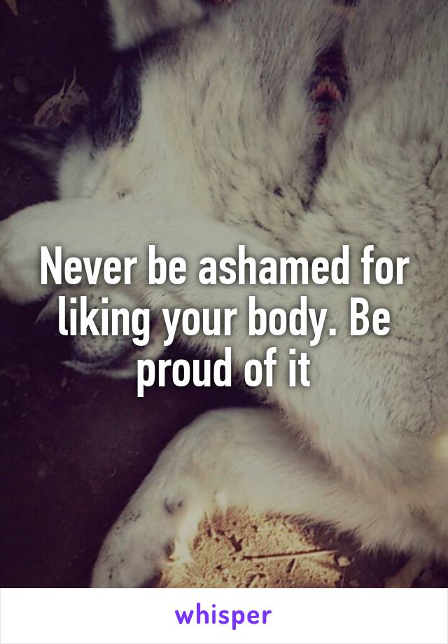 Never be ashamed for liking your body. Be proud of it