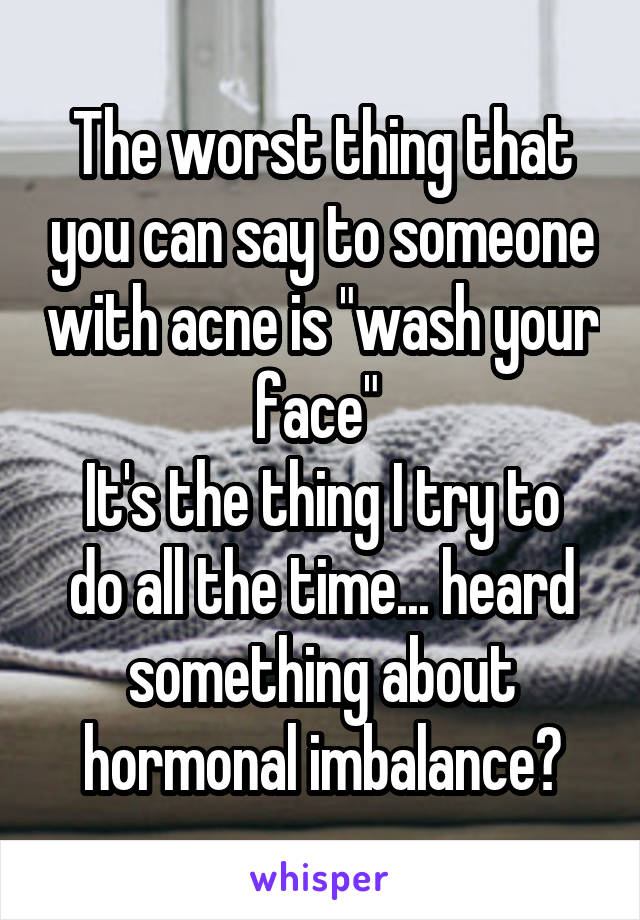 The worst thing that you can say to someone with acne is "wash your face" 
It's the thing I try to do all the time... heard something about hormonal imbalance?