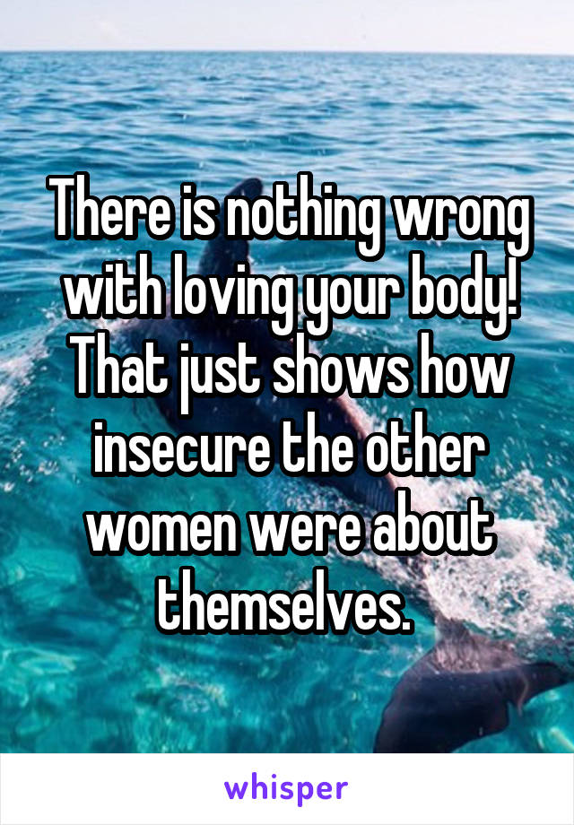 There is nothing wrong with loving your body! That just shows how insecure the other women were about themselves. 