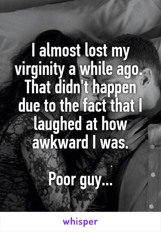 I almost lost my virginity a while ago. 
That didn't happen due to the fact that I laughed at how awkward I was.

Poor guy...