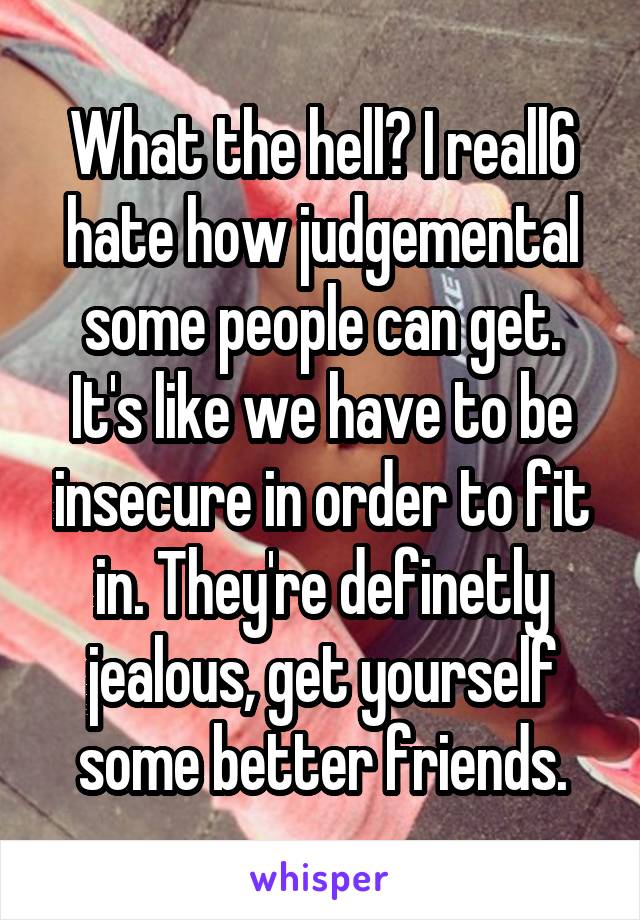 What the hell? I reall6 hate how judgemental some people can get. It's like we have to be insecure in order to fit in. They're definetly jealous, get yourself some better friends.