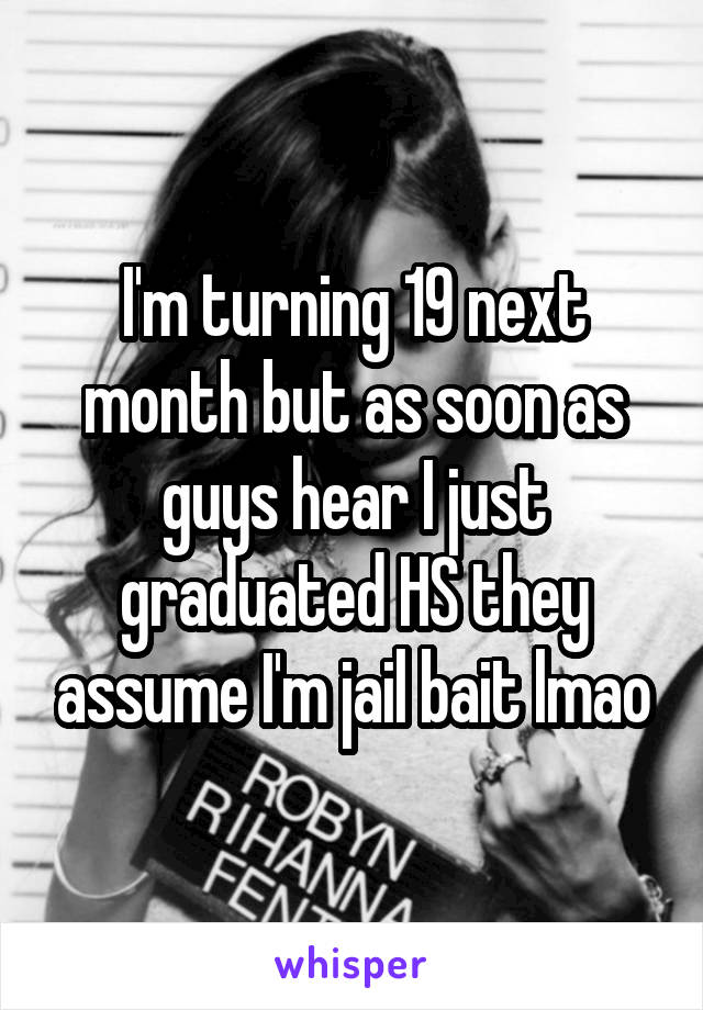 I'm turning 19 next month but as soon as guys hear I just graduated HS they assume I'm jail bait lmao