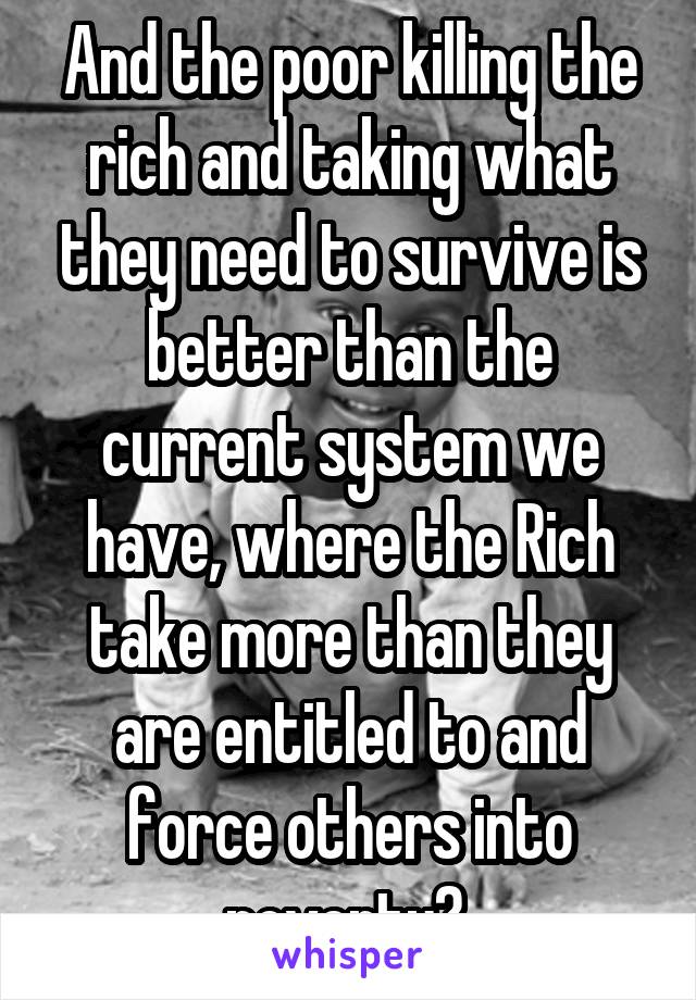 And the poor killing the rich and taking what they need to survive is better than the current system we have, where the Rich take more than they are entitled to and force others into poverty? 