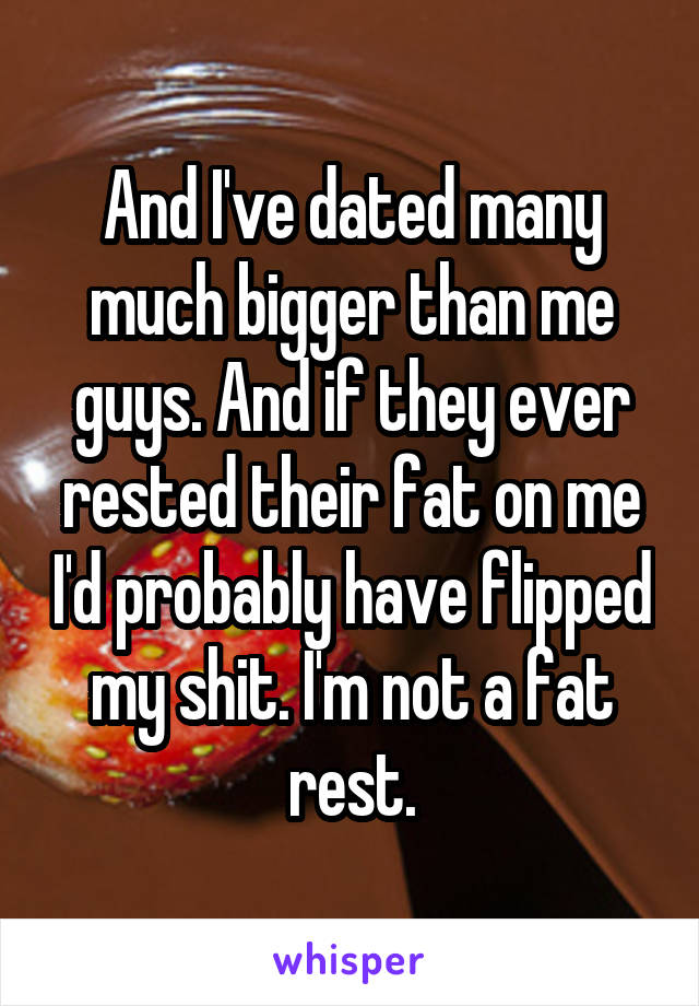 And I've dated many much bigger than me guys. And if they ever rested their fat on me I'd probably have flipped my shit. I'm not a fat rest.