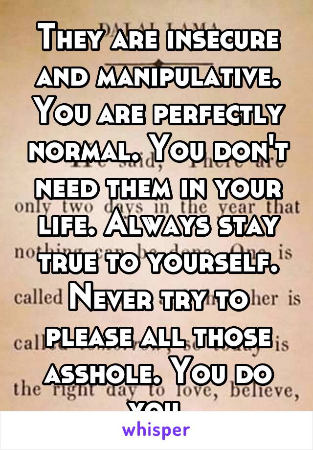 They are insecure and manipulative. You are perfectly normal. You don't need them in your life. Always stay true to yourself. Never try to please all those asshole. You do you.