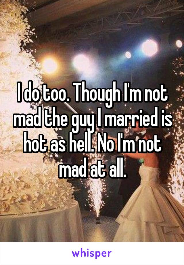 I do too. Though I'm not mad the guy I married is hot as hell. No I'm not mad at all.