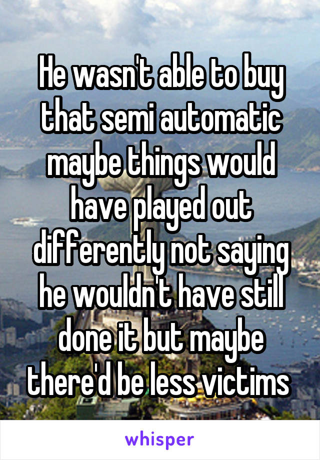 He wasn't able to buy that semi automatic maybe things would have played out differently not saying he wouldn't have still done it but maybe there'd be less victims 