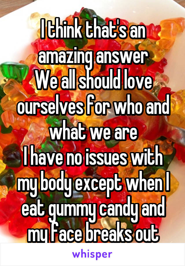 I think that's an amazing answer
We all should love ourselves for who and what we are
I have no issues with my body except when I eat gummy candy and my face breaks out