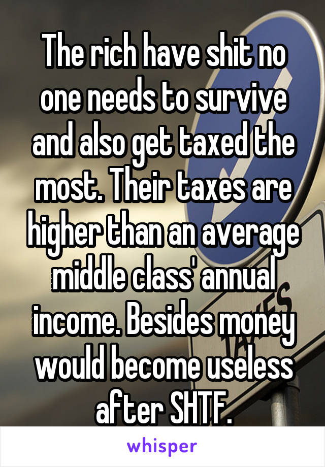 The rich have shit no one needs to survive and also get taxed the most. Their taxes are higher than an average middle class' annual income. Besides money would become useless after SHTF.