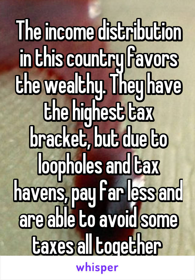 The income distribution in this country favors the wealthy. They have the highest tax bracket, but due to loopholes and tax havens, pay far less and are able to avoid some taxes all together 