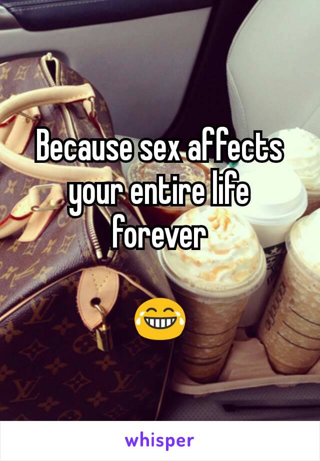 Because sex affects your entire life forever

😂