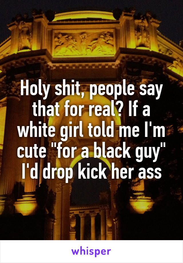 Holy shit, people say that for real? If a white girl told me I'm cute "for a black guy" I'd drop kick her ass