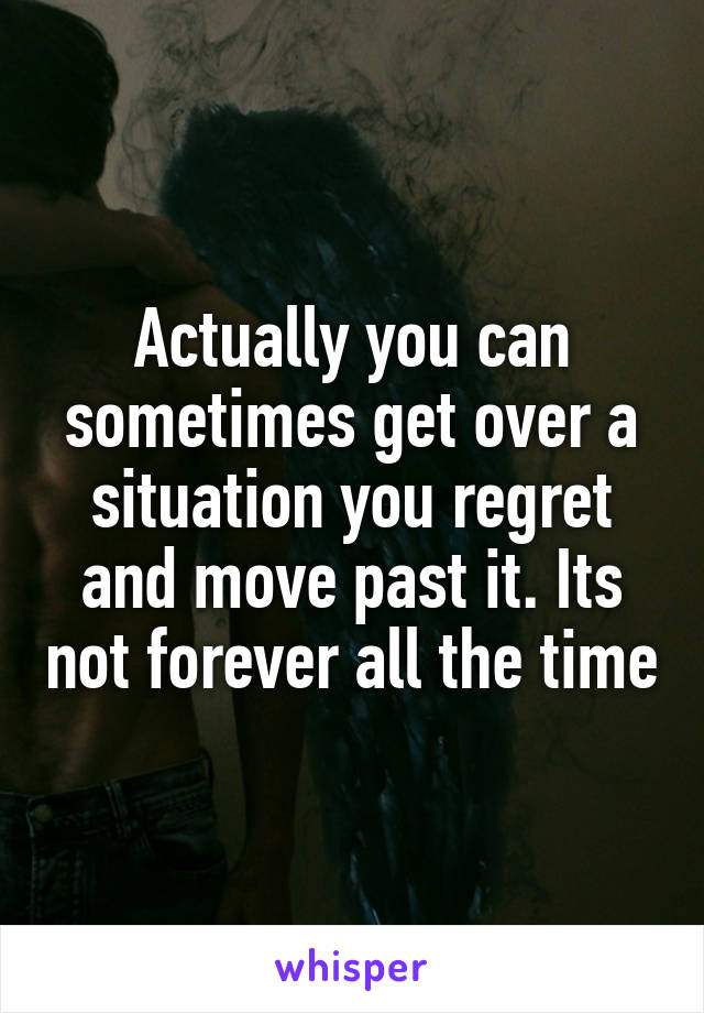 Actually you can sometimes get over a situation you regret and move past it. Its not forever all the time