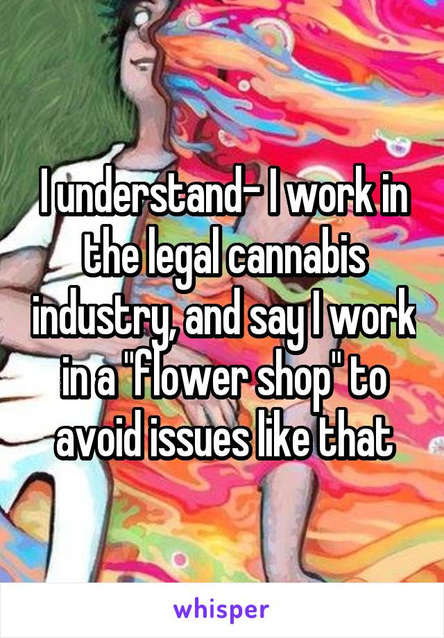 I understand- I work in the legal cannabis industry, and say I work in a "flower shop" to avoid issues like that